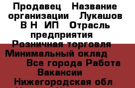 Продавец › Название организации ­ Лукашов В.Н, ИП › Отрасль предприятия ­ Розничная торговля › Минимальный оклад ­ 14 000 - Все города Работа » Вакансии   . Нижегородская обл.,Нижний Новгород г.